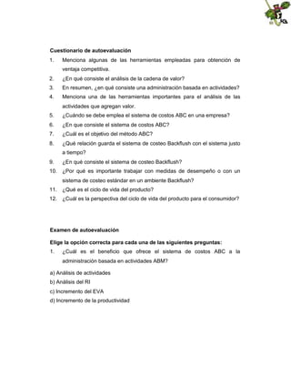 Cuestionario de autoevaluación
1.

Menciona algunas de las herramientas empleadas para obtención de
ventaja competitiva.

2.

¿En qué consiste el análisis de la cadena de valor?

3.

En resumen, ¿en qué consiste una administración basada en actividades?

4.

Menciona una de las herramientas importantes para el análisis de las
actividades que agregan valor.

5.

¿Cuándo se debe emplea el sistema de costos ABC en una empresa?

6.

¿En que consiste el sistema de costos ABC?

7.

¿Cuál es el objetivo del método ABC?

8.

¿Qué relación guarda el sistema de costeo Backflush con el sistema justo
a tiempo?

9.

¿En qué consiste el sistema de costeo Backflush?

10. ¿Por qué es importante trabajar con medidas de desempeño o con un
sistema de costeo estándar en un ambiente Backflush?
11. ¿Qué es el ciclo de vida del producto?
12. ¿Cuál es la perspectiva del ciclo de vida del producto para el consumidor?

Examen de autoevaluación
Elige la opción correcta para cada una de las siguientes preguntas:
1.

¿Cuál es el beneficio que ofrece el sistema de costos ABC a la
administración basada en actividades ABM?

a) Análisis de actividades
b) Análisis del RI
c) Incremento del EVA
d) Incremento de la productividad

 