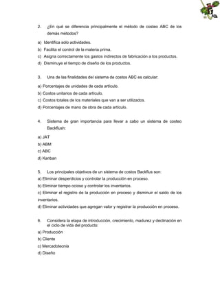 2.

¿En qué se diferencia principalmente el método de costeo ABC de los
demás métodos?

a) Identifica solo actividades.
b) Facilita el control de la materia prima.
c) Asigna correctamente los gastos indirectos de fabricación a los productos.
d) Disminuye el tiempo de diseño de los productos.

3.

Una de las finalidades del sistema de costos ABC es calcular:

a) Porcentajes de unidades de cada artículo.
b) Costos unitarios de cada artículo.
c) Costos totales de los materiales que van a ser utilizados.
d) Porcentajes de mano de obra de cada artículo.

4.

Sistema de gran importancia para llevar a cabo un sistema de costeo
Backflush:

a) JAT
b) ABM
c) ABC
d) Kanban
5.

Los principales objetivos de un sistema de costos Backflus son:

a) Eliminar desperdicios y controlar la producción en proceso.
b) Eliminar tiempo ocioso y controlar los inventarios.
c) Eliminar el registro de la producción en proceso y disminuir el saldo de los
inventarios.
d) Eliminar actividades que agregan valor y registrar la producción en proceso.

6.

Considera la etapa de introducción, crecimiento, madurez y declinación en
el ciclo de vida del producto:

a) Producción
b) Cliente
c) Mercadotecnia
d) Diseño

 