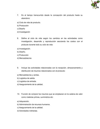 7.

Es el tiempo transcurrido desde la concepción del producto hasta su
abandono:

a) Ciclo de vida de producto.
b) Producción
c) Diseño
d) Investigación

8.

Define al ciclo de vida según los cambios en las actividades como
investigación, desarrollo y reproducción asociando los costos con el
producto durante todo su ciclo de vida:

a) Investigación.
b) Diseño.
c) Producción
d) Mercadotecnia

9.

Incluye las actividades relacionadas con la recepción, almacenamiento y
distribución de insumos relacionados con el producto:

a) Mercadotecnia y ventas.
b) Logística de salida.
c) Logística de entrada.
d) Aseguramiento de la calidad.

10. Función de comprar los insumos que se emplearan en la cadena de valor
como materias primas, suministros etc:
a) Adquisición.
b) Administración de recursos humanos.
c) Aseguramiento de la calidad.
d) Actividades indirectas.

 