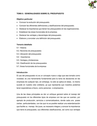 TEMA 9. GENERALIDADES SOBRE EL PRESUPUESTO
Objetivo particular
 Conocer la evolución del presupuesto.
 Conocer las diferentes definiciones y clasificaciones del presupuesto.
 Destacar la importancia que tienen los presupuestos en las organizaciones.
 Establecer las áreas funcionales de la empresa.
 Destacar las ventajas y desventajas del presupuesto.
 Elaborar y concretar una definición del presupuesto.
Temario detallado
9.1 Historia
9.2. Nociones de presupuestos
9.3. Ubicación del presupuesto
9.4 Importancia
9.5. Ventajas y limitaciones
9.6. Clasificación de los presupuestos
9.7. Áreas funcionales de la empresa
Introducción
El uso del presupuesto no es un concepto nuevo o algo que sea tomado como
novedad; es una herramienta fundamental para la toma de decisiones en las
empresas de cualquier tipo, sin embargo, no sólo se aplica en éstas , lo mismo
sucede en nuestra vida cotidiana, ya que representa que nosotros podamos
tener expectativas a futuro, como personas o empresarios.

Una de las ideas principales es dar un enfoque general sobre el manejo del
presupuesto en los diferentes tipos de empresa con las que se cuentan, por
ejemplo de producción, servicios o comercializadora, donde cada una posee
ciertas particularidades, con las que no es posible realizar una estandarización
que facilite su manejo. Así pues, es necesario integrar y conocer la importancia
que tiene el presupuesto, sus diferentes clasificaciones, así como sus ventajas

 