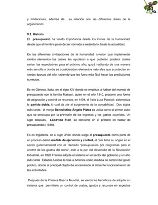 y limitaciones, además de

su relación con las diferentes áreas de la

organización.
9.1. Historia
El

presupuesto ha tenido importancia desde los inicios de la humanidad,

desde que el hombre pasó de ser nómada a sedentario, hasta la actualidad.

En las diferentes civilizaciones de la humanidad tuvieron que implementar
ciertos elementos los cuales les ayudaron a que pudieran predecir cuales
serían las expectativas para el próximo año, quizá hablando de una manera
más sencilla y donde se consideraban elementos naturales que acontecían en
ciertas épocas del año haciendo que les fuera más fácil hacer las predicciones
correctas.

Es en Génova, Italia, en el siglo XIV donde se empieza a hablar del manejo de
presupuesto con la familia Massari, quien en el año 1340, propone una forma
de asignación y control de recursos, en 1494, el fraile Luca Paccioli, sistematiza
la partida doble, lo cual da pie al surgimiento de la contabilidad. Dos siglos
más tarde, el monje Benedictino Ángelo Pietra se ubica como el primer autor
que se preocupa por la previsión de los ingresos y los gastos ocurridos. Un
siglo después,

Lodovico Flori, se convierte en el primero en hablar de

presupuestos (1636).
Es en Inglaterra, en el siglo XVIII, donde surge el presupuesto como parte de
un proceso como medida de ejecución y control, el cual tiene su origen en el
sector gubernamental con el llamado “presupuestos por programas para el
control de los gastos del reino”, esto a la par del desarrollo de la Revolución
Industrial, en 1820 Francia adopta el sistema en el sector del gobierno y un año
más tarde Estados Unidos lo trae a América como medida de control del gasto
público, donde el principal objeto iba encaminado al eficiente funcionamiento de
las actividades.

Después de la Primera Guerra Mundial, se vieron los beneficios de adoptar un
sistema que permitiera un control de costos, gastos y recursos en aspectos

 