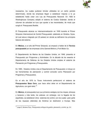 necesarios, los cuales pudieran brindar utilidades en un cierto periodo
determinado, donde las empresas llegan a establecer mejoras a lo ya
establecido hasta crear una Ley de Presupuesto Nacional. En 1928 la
Westinghouse Company adoptó el sistema de Costos Estándar, donde el
volumen de actividad se tuvo que ajustar a las necesidades, de modo que
surgió el Presupuesto flexible.

El Presupuesto alcanza su internacionalización en 1930 durante el Primer
Simposio Internacional de Control Presupuestal, celebrado en Ginebra, Suiza,
(el cual estuvo integrado por 25 países) en donde se definieron los principios
básicos del sistema.
En México, a un año del Primer Simposio, se empezó a hablar de la Técnica
presupuestal por las empresas como General Motors y Ford Motor Co.

El Departamento de Marina de los Estados Unidos, en 1948, presenta el
Presupuesto por Programas y Actividades. En la década de los sesenta el
Departamento de Defensa de los Estados Unidos emplea el sistema de
Planeación por Programas y Presupuestos.

En 1965, Estados Unidos crea el Departamento de Presupuesto e incluye en
las herramientas de planeación y control conocido como Planeación por
Programas y Presupuestos.
En el año de 1970 la Texas Instruments perfeccionó el sistema de
Presupuestos Base Cero, que hace años atrás en el Departamento de
Agricultura, con gran éxito.13
En México, el presupuesto tuvo sus primeros vestigios con los mayas, olmecas
y tarascos y más tarde, los aztecas; sin embargo, con la llegada de los
españoles, se establecen otros sistemas de control, con los cuales gran parte
de las riquezas obtenidas de América se destinaron a Europa. Mas

13

Jorge E. Burbano Ruiz, Presupuestos enfoque de gestión, planeación y control, pp. 3-4

 