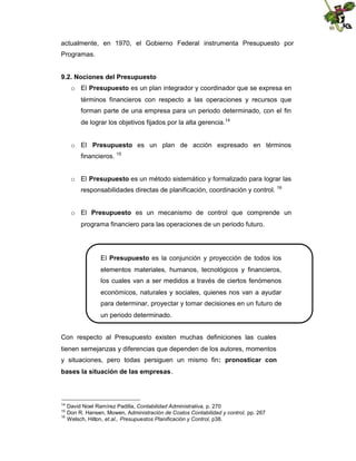 actualmente, en 1970, el Gobierno Federal instrumenta Presupuesto por
Programas.
9.2. Nociones del Presupuesto
o El Presupuesto es un plan integrador y coordinador que se expresa en
términos financieros con respecto a las operaciones y recursos que
forman parte de una empresa para un periodo determinado, con el fin
de lograr los objetivos fijados por la alta gerencia.14
o El Presupuesto es un plan de acción expresado en términos
financieros. 15
o El Presupuesto es un método sistemático y formalizado para lograr las
responsabilidades directas de planificación, coordinación y control. 16
o El Presupuesto es un mecanismo de control que comprende un
programa financiero para las operaciones de un periodo futuro.

El Presupuesto es la conjunción y proyección de todos los
elementos materiales, humanos, tecnológicos y financieros,
los cuales van a ser medidos a través de ciertos fenómenos
económicos, naturales y sociales, quienes nos van a ayudar
para determinar, proyectar y tomar decisiones en un futuro de
un periodo determinado.
Con respecto al Presupuesto existen muchas definiciones las cuales
tienen semejanzas y diferencias que dependen de los autores, momentos
y situaciones, pero todas persiguen un mismo fin: pronosticar con
bases la situación de las empresas.

14
15
16

David Noel Ramírez Padilla, Contabilidad Administrativa, p. 270
Don R. Hansen, Mowen, Administración de Costos Contabilidad y control, pp. 267
Welsch, Hilton, et.al., Presupuestos Planificación y Control, p38.

 
