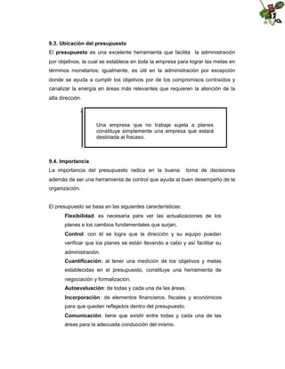 9.3. Ubicación del presupuesto
El presupuesto es una excelente herramienta que facilita la administración
por objetivos, la cual se establece en toda la empresa para lograr las metas en
términos monetarios; igualmente, es útil en la administración por excepción
donde se ayuda a cumplir los objetivos por de los compromisos contraídos y
canalizar la energía en áreas más relevantes que requieren la atención de la
alta dirección.

Una empresa que no trabaje sujeta a planes
constituye simplemente una empresa que estará
destinada al fracaso.

9.4. Importancia
La importancia del presupuesto radica en la buena

toma de decisiones

además de ser una herramienta de control que ayuda al buen desempeño de la
organización.

El presupuesto se basa en las siguientes características:
Flexibilidad: es necesaria para ver las actualizaciones de los
planes e los cambios fundamentales que surjan.
Control: con él se logra que la dirección y su equipo puedan
verificar que los planes se están llevando a cabo y así facilitar su
administración.
Cuantificación: al tener una medición de los objetivos y metas
establecidas en el presupuesto, constituye una herramienta de
negociación y formalización.
Autoevaluación: de todas y cada una de las áreas.
Incorporación: de elementos financieros, fiscales y económicos
para que queden reflejados dentro del presupuesto.
Comunicación: tiene que existir entre todas y cada una de las
áreas para la adecuada conducción del mismo.

 