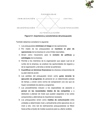 F L E X I B I LID A D
C O M U N IC A C IÓ N

C O N T R O L

IN C O R PO R A C IÓ N

C U A N T IF IC A C IÓ N

A U T O E V A LU A C IÓ N

Figura 9.1. Importancia y características del presupuesto

También debemos considerar lo siguiente:
1. Los presupuestos minimizan el riesgo en las operaciones.
2. Por medio de los presupuestos se mantiene el plan de
operaciones de la empresa en unos límites razonables.
3. Sirven como mecanismo para la revisión de políticas y
estrategias de la empresa.
4. Permite a los miembros de la organización que sepan cual es el
rumbo de la empresa, se analicen las oportunidades de negocio y
de la organización y del área a donde se pertenece.
5. Cuantifican en términos financieros los diversos componentes de
su plan total de acción.
6. Las partidas del presupuesto sirven como guías durante la
ejecución de programas de personal en un determinado periodo
de tiempo, y sirven como norma de comparación una vez que se
hayan completado los planes y programas.
7. Los procedimientos inducen a los especialistas de asesoría a
pensar en las necesidades totales de las compañías y a
dedicarse a planear de modo que puedan asignarse a los varios
componentes y alternativas la importancia necesaria
8. Los presupuestos sirven como medios de comunicación entre
unidades a determinado nivel y verticalmente entre ejecutivos de un
nivel a otro. Una red de estimaciones presupuestarias se filtran
hacia arriba a través de niveles sucesivos para su ulterior análisis.

 