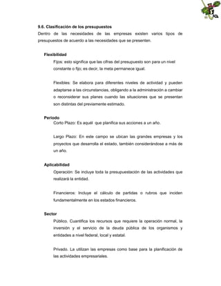 9.6. Clasificación de los presupuestos
Dentro de las necesidades de las empresas existen varios tipos de
presupuestos de acuerdo a las necesidades que se presenten.
Flexibilidad
Fijos: esto significa que las cifras del presupuesto son para un nivel
constante o fijo; es decir, la meta permanece igual.

Flexibles: Se elabora para diferentes niveles de actividad y pueden
adaptarse a las circunstancias, obligando a la administración a cambiar
o reconsiderar sus planes cuando las situaciones que se presentan
son distintas del previamente estimado.
Periodo
Corto Plazo: Es aquél que planifica sus acciones a un año.
Largo Plazo: En este campo se ubican las grandes empresas y los
proyectos que desarrolla el estado, también considerándose a más de
un año.
Aplicabilidad
Operación: Se incluye toda la presupuestación de las actividades que
realizará la entidad.

Financieros: Incluye el cálculo de partidas o rubros que inciden
fundamentalmente en los estados financieros.
Sector
Público. Cuantifica los recursos que requiere la operación normal, la
inversión y el servicio de la deuda pública de los organismos y
entidades a nivel federal, local y estatal.

Privado. La utilizan las empresas como base para la planificación de
las actividades empresariales.

 