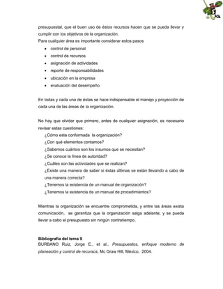 presupuestal, que el buen uso de éstos recursos hacen que se pueda llevar y
cumplir con los objetivos de la organización.
Para cualquier área es importante considerar estos pasos
 control de personal
 control de recursos
 asignación de actividades
 reporte de responsabilidades
 ubicación en la empresa
 evaluación del desempeño

En todas y cada una de éstas se hace indispensable el manejo y proyección de
cada una de las áreas de la organización.

No hay que olvidar que primero, antes de cualquier asignación, es necesario
revisar estas cuestiones:
¿Cómo esta conformada la organización?
¿Con qué elementos contamos?
¿Sabemos cuántos son los insumos que se necesitan?
¿Se conoce la línea de autoridad?
¿Cuáles son las actividades que se realizan?
¿Existe una manera de saber si éstas últimas se están llevando a cabo de
una manera correcta?
¿Tenemos la existencia de un manual de organización?
¿Tenemos la existencia de un manual de procedimientos?

Mientras la organización se encuentre comprometida, y entre las áreas exista
comunicación, se garantiza que la organización salga adelante, y se pueda
llevar a cabo el presupuesto sin ningún contratiempo.

Bibliografía del tema 9
BURBANO Ruiz, Jorge E., et al., Presupuestos, enfoque moderno de
planeación y control de recursos, Mc Graw Hill, México, 2004.

 