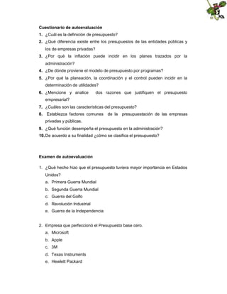 Cuestionario de autoevaluación
1. ¿Cuál es la definición de presupuesto?
2. ¿Qué diferencia existe entre los presupuestos de las entidades públicas y
los de empresas privadas?
3. ¿Por qué la inflación puede incidir en los planes trazados por la
administración?
4. ¿De dónde proviene el modelo de presupuesto por programas?
5. ¿Por qué la planeación, la coordinación y el control pueden incidir en la
determinación de utilidades?
6. ¿Mencione y analice

dos razones que justifiquen el presupuesto

empresarial?
7. ¿Cuáles son las características del presupuesto?
8.

Establezca factores comunes

de la

presupuestación de las empresas

privadas y públicas.
9. ¿Qué función desempeña el presupuesto en la administración?
10. De acuerdo a su finalidad ¿cómo se clasifica el presupuesto?

Examen de autoevaluación
1. ¿Qué hecho hizo que el presupuesto tuviera mayor importancia en Estados
Unidos?
a. Primera Guerra Mundial
b. Segunda Guerra Mundial
c. Guerra del Golfo
d. Revolución Industrial
e. Guerra de la Independencia

2. Empresa que perfeccionó el Presupuesto base cero.
a. Microsoft
b. Apple
c. 3M
d. Texas Instruments
e. Hewlett Packard

 