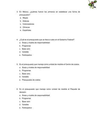 3. En México, ¿quiénes fueron los primeros en establecer una forma de
presupuesto?
a. Mayas
b. Aztecas
c. Colonizadores
d. Olmecas
e. Españoles

4. ¿Cuál es el presupuesto que se lleva a cabo en el Gobierno Federal?
a. Áreas y niveles de responsabilidad
b. Programas
c. Base cero
d. Variable
e. Participativo

5. Es el presupuesto que maneja como unidad de medida el Centro de costos.
a. Áreas y niveles de responsabilidad
b. Programas
c. Base cero
d. Variable
e. Presupuesto de costos

6. Es el presupuesto que maneja como unidad de medida el Paquete de
decisión.
a. Áreas y niveles de responsabilidad
b. Programas
c. Base cero
d. Variable
e. Participativo

 