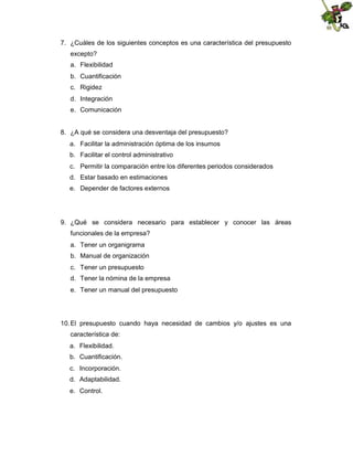 7. ¿Cuáles de los siguientes conceptos es una característica del presupuesto
excepto?
a. Flexibilidad
b. Cuantificación
c. Rigidez
d. Integración
e. Comunicación

8. ¿A qué se considera una desventaja del presupuesto?
a. Facilitar la administración óptima de los insumos
b. Facilitar el control administrativo
c. Permitir la comparación entre los diferentes periodos considerados
d. Estar basado en estimaciones
e. Depender de factores externos

9. ¿Qué se considera necesario para establecer y conocer las áreas
funcionales de la empresa?
a. Tener un organigrama
b. Manual de organización
c. Tener un presupuesto
d. Tener la nómina de la empresa
e. Tener un manual del presupuesto

10. El presupuesto cuando haya necesidad de cambios y/o ajustes es una
característica de:
a. Flexibilidad.
b. Cuantificación.
c. Incorporación.
d. Adaptabilidad.
e. Control.

 
