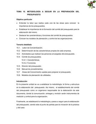 TEMA 10. METODOLOGÍA A SEGUIR EN LA PREPARACIÓN DEL
PRESUPUESTO
Objetivo particular
 Entender la labor que realiza cada una de las áreas para conocer

la

importancia de los presupuestos.
 Establecer la importancia de la formación del comité del presupuesto para la
elaboración del mismo.
 Destacar las características y funciones del comité de presupuestos.
 Conocer los modelos de planeación y control de las organizaciones.
Temario detallado
10.1.

Labor de Concientización.

10.2

Determinación de las características propias de cada empresa.

10.3

Actividades que realizan las personas encargadas del presupuesto.

10.4. Comité de presupuestos.
10.4.1. Características.
10.4.2. Funciones.
10.5. Director del presupuesto.
10.6

Manual de procedimientos.

10.7

.Áreas del Conocimiento usadas para preparar el presupuesto.

10.8. Modelos de planeación de utilidades.
Introducción
En la presente unidad se va a establecer la metodología, la forma y estructura
en la elaboración del presupuesto. Así mismo, el establecimiento del comité
del presupuesto como un organismo responsable de la elaboración de este
documento, donde la comunicación, entregas y revisión serán instrumentos de
medición y control para la organización.
Finalmente, se establecerá la metodología y pasos a seguir para la elaboración
del presupuesto, siendo este el punto de partida para la iniciación de la práctica
y del caso.

 