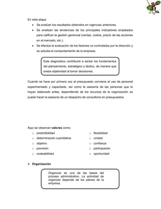 En esta etapa:
 Se evalúan los resultados obtenidos en vigencias anteriores.
 Se analizan las tendencias de los principales indicadores empleados
para calificar la gestión gerencial (ventas, costos, precio de las acciones
en el mercado, etc.).
 Se efectúa la evaluación de los factores no controlados por la dirección y
se estudia el comportamiento de la empresa.

Este diagnóstico contribuirá a sentar los fundamentos
del planeamiento, estratégico y táctico, de manera que
exista objetividad al tomar decisiones.

Cuando se hace por primera vez el presupuesto conviene el uso de personal
experimentado y capacitado, así como la asesoría de las personas que lo
hayan elaborado antes, dependiendo de los recursos de la organización se
puede hacer la asesoría de un despacho de consultoría en presupuestos.

Aquí se observan valores como:
o predictibilidad

o flexibilidad

o determinación cuantitativa

o unidad

o objetivo

o confianza

o previsión

o participación

o costeabilidad

o oportunidad

 Organización
Organizar es una de las bases del
proceso administrativo. La actividad de
organizar depende de los planes de la
empresa.

 