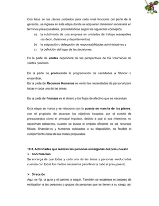 Con base en los planes probados para cada nivel funcional por parte de la
gerencia, se ingresa en ésta etapa donde se adquieren dimensión monetaria en
términos presupuéstales, precediéndose según los siguientes conceptos:
a)

la subdivisión de una empresa en unidades de trabajo manejables
(es decir, divisiones y departamentos)

b)

la asignación o delegación de responsabilidades administrativas y

c)

la definición del lugar de las decisiones.

En la parte de ventas dependerá de las perspectivas de los volúmenes de
ventas previstos.
En la parte de producción la programación de cantidades a fabricar o
ensamblar.
En la parte de Recursos Humanos se verán las necesidades de personal para
todas y cada una de las áreas.
En la parte de finanzas es el dinero y los flujos de efectivo que se necesitan.
Esta etapa se marca y se relaciona con la puesta en marcha de los planes,
con el propósito de alcanzar los objetivos trazados por el comité de
presupuestos como el principal impulsor, debido a que si sus miembros no
escatiman esfuerzos, cuando se busca el empleo eficiente de los recursos
físicos, financieros y humanos colocados a su disposición, es factible el
cumplimiento cabal de las metas propuestas.

10.3. Actividades que realizan las personas encargadas del presupuesto
 Coordinación
Se encarga de que todas y cada una de las áreas y personas involucradas
cuenten con todos los medios necesarios para llevar a cabo el presupuesto.
 Dirección
Aquí se fija la guía y el camino a seguir. También se establece el proceso de
motivación a las personas o grupos de personas que se tienen a su cargo, así

 