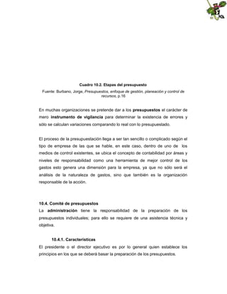 Cuadro 10.2. Etapas del presupuesto
Fuente: Burbano, Jorge, Presupuestos, enfoque de gestión, planeación y control de
recursos, p.16

En muchas organizaciones se pretende dar a los presupuestos el carácter de
mero instrumento de vigilancia para determinar la existencia de errores y
sólo se calculan variaciones comparando lo real con lo presupuestado.

El proceso de la presupuestación llega a ser tan sencillo o complicado según el
tipo de empresa de las que se hable, en este caso, dentro de uno de los
medios de control existentes, se ubica el concepto de contabilidad por áreas y
niveles de responsabilidad como una herramienta de mejor control de los
gastos esto genera una dimensión para la empresa, ya que no sólo será el
análisis de la naturaleza de gastos, sino que también es la organización
responsable de la acción.

10.4. Comité de presupuestos
La administración tiene la responsabilidad de la preparación de los
presupuestos individuales; para ello se requiere de una asistencia técnica y
objetiva.
10.4.1. Características
El presidente o el director ejecutivo es por lo general quien establece los
principios en los que se deberá basar la preparación de los presupuestos.

 