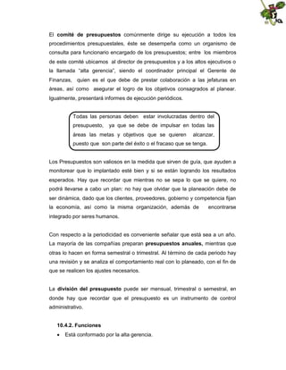 El comité de presupuestos comúnmente dirige su ejecución a todos los
procedimientos presupuestales, éste se desempeña como un organismo de
consulta para funcionario encargado de los presupuestos; entre los miembros
de este comité ubicamos al director de presupuestos y a los altos ejecutivos o
la llamada “alta gerencia”, siendo el coordinador principal el Gerente de
Finanzas, quien es el que debe de prestar colaboración a las jefaturas en
áreas, así como asegurar el logro de los objetivos consagrados al planear.
Igualmente, presentará informes de ejecución periódicos.

Todas las personas deben estar involucradas dentro del
presupuesto,

ya que se debe de impulsar en todas las

áreas las metas y objetivos que se quieren

alcanzar,

puesto que son parte del éxito o el fracaso que se tenga.

Los Presupuestos son valiosos en la medida que sirven de guía, que ayuden a
monitorear que lo implantado esté bien y si se están logrando los resultados
esperados. Hay que recordar que mientras no se sepa lo que se quiere, no
podrá llevarse a cabo un plan: no hay que olvidar que la planeación debe de
ser dinámica, dado que los clientes, proveedores, gobierno y competencia fijan
la economía, así como la misma organización, además de

encontrarse

integrado por seres humanos.

Con respecto a la periodicidad es conveniente señalar que está sea a un año.
La mayoría de las compañías preparan presupuestos anuales, mientras que
otras lo hacen en forma semestral o trimestral. Al término de cada periodo hay
una revisión y se analiza el comportamiento real con lo planeado, con el fin de
que se realicen los ajustes necesarios.
La división del presupuesto puede ser mensual, trimestral o semestral, en
donde hay que recordar que el presupuesto es un instrumento de control
administrativo.
10.4.2. Funciones
 Está conformado por la alta gerencia.

 