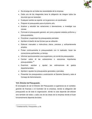  Se encarga de ver todas las necesidades de la empresa.
 Cada uno de los integrantes tiene la obligación de integrar todos los
recursos que se necesitan.
 Cualquier cambio se reporta en la gerencia o al coordinador.
 Preparar el presupuesto para el próximo año.
 Analizar y estudiar las variaciones o desviaciones, e investigar sus
causas
 Formular el presupuesto general, así como preparar estados proforma y
presupuestados.
 Coordinar y supervisar los presupuestos parciales.
 Aprobar el diseño de las formas que se utilizarán.
 Elaborar manuales o instructivos claros, precisos y suficientemente
amplios.
 Pulsar continuamente lo presupuestado con lo realizado; hacer las
correcciones pertinentes y a tiempo.
 Informar oportunamente a sus superiores y al comité de presupuestos.
 Centrar

sobre

él

las

aclaraciones

o

soluciones

ajustar

estimaciones

importantes

presupuestales.18
 Examinar,

aprobar

y

las

de

gastos

departamentales.
 Aprobar o ajustar los presupuestos generales y parciales.
 Presentar los presupuestos a autorización al Gerente General y este al
Consejo de Administración.
10.5. Director de Presupuesto
El encargado de ser el Director del Presupuesto a sugerencia es el contador,
gerente de finanzas o el Contralor de la empresa, donde la obligación del
presupuesto es de toda la organización, donde no solo depende del director
sino también de todas u cada una de las áreas de la empresa donde el buen
funcionamiento depende de todos.

18

Cristóbal del Río, Presupuestos, p. 56.

 