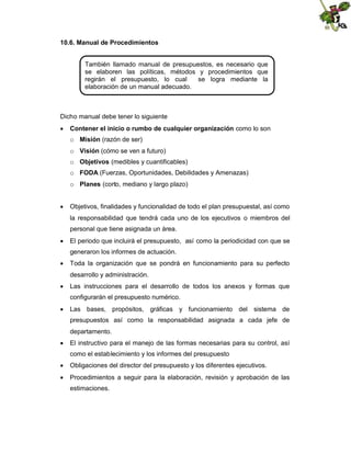 10.6. Manual de Procedimientos
También llamado manual de presupuestos, es necesario que
se elaboren las políticas, métodos y procedimientos que
regirán el presupuesto, lo cual
se logra mediante la
elaboración de un manual adecuado.

Dicho manual debe tener lo siguiente
 Contener el inicio o rumbo de cualquier organización como lo son
o Misión (razón de ser)
o Visión (cómo se ven a futuro)
o Objetivos (medibles y cuantificables)
o FODA (Fuerzas, Oportunidades, Debilidades y Amenazas)
o Planes (corto, mediano y largo plazo)
 Objetivos, finalidades y funcionalidad de todo el plan presupuestal, así como
la responsabilidad que tendrá cada uno de los ejecutivos o miembros del
personal que tiene asignada un área.
 El periodo que incluirá el presupuesto, así como la periodicidad con que se
generaron los informes de actuación.
 Toda la organización que se pondrá en funcionamiento para su perfecto
desarrollo y administración.
 Las instrucciones para el desarrollo de todos los anexos y formas que
configurarán el presupuesto numérico.
 Las bases, propósitos, gráficas y funcionamiento del sistema de
presupuestos así como la responsabilidad asignada a cada jefe de
departamento.
 El instructivo para el manejo de las formas necesarias para su control, así
como el establecimiento y los informes del presupuesto
 Obligaciones del director del presupuesto y los diferentes ejecutivos.
 Procedimientos a seguir para la elaboración, revisión y aprobación de las
estimaciones.

 