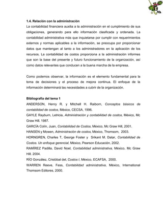 1.4. Relación con la administración
La contabilidad financiera auxilia a la administración en el cumplimiento de sus
obligaciones, generando para ello información clasificada y ordenada. La
contabilidad administrativa más que inquietarse por cumplir con requerimientos
externos y normas aplicables a la información, se preocupa por proporcionar
datos que mantengan al tanto a los administradores en la aplicación de los
recursos. La contabilidad de costos proporciona a la administración informes
que son la base del presente y futuro funcionamiento de la organización, así
como datos relevantes que conducen a la buena marcha de la empresa.

Como podemos observar, la información es el elemento fundamental para la
toma de decisiones y el proceso de mejora continua. El enfoque de la
información determinará las necesidades a cubrir de la organización.
Bibliografía del tema 1
ANDERSON, Henry R. y Mitchell H. Raiborn, Conceptos básicos de
contabilidad de costos, México, CECSA, 1996.
GAYLE Rayburn, Letricia, Administración y contabilidad de costos, México, Mc
Graw Hill. 1987.
GARCÍA Colín, Juan, Contabilidad de Costos, México, Mc Graw Hill, 2001.
HANSEN y Mowen, Administración de costos, México, Thomsom, 2003.
HORNGREN, Charles T, George Foster y Srikant M. Datar, Contabilidad de
Costos. Un enfoque gerencial, México, Pearson Educación, 2002.
RAMÍREZ Padilla, David Noel, Contabilidad administrativa, México, Mc Graw
Hill. 2004.
RÍO González, Cristóbal del, Costos I, México, ECAFSA, 2000.
WARREN Reeve, Fess, Contabilidad administrativa, México, International
Thomsom Editores, 2000.

 