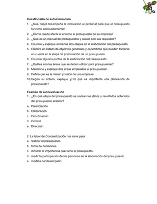 Cuestionario de autoevaluación
1. ¿Qué papel desempeña la motivación al personal para que el presupuesto
funcione adecuadamente?
2. ¿Cómo puede afecta el entorno al presupuesto de su empresa?
3. ¿Qué es un manual de presupuestos y cuáles son sus requisitos?
4. Enuncie y explique al menos dos etapas en la elaboración del presupuesto.
5. Elabore un listado de objetivos generales y específicos que puedan tomarse
en cuenta en la etapa de preiniciación de un presupuesto.
6. Enuncie algunos puntos de la elaboración del presupuesto.
7. ¿Cuáles son las áreas que se deben utilizar para presupuestar?
8. Mencione y explique dos áreas empleadas al presupuestar.
9. Defina que es la misión y visión de una empresa.
10. Según su criterio, explique ¿Por qué es importante una planeación de
presupuesto?
Examen de autoevaluación
1. ¿En qué etapa del presupuesto se revisan los datos y resultados obtenidos
del presupuesto anterior?
a. Preiniciación
b. Elaboración
c. Coordinación
d. Control
e. Dirección

2. La labor de Concientización nos sirve para:
a. realizar el presupuesto.
b. toma de decisiones.
c. mostrar la importancia que tiene el presupuesto.
d. medir la participación de las personas en la elaboración del presupuesto.
e. medida del desempeño.

 