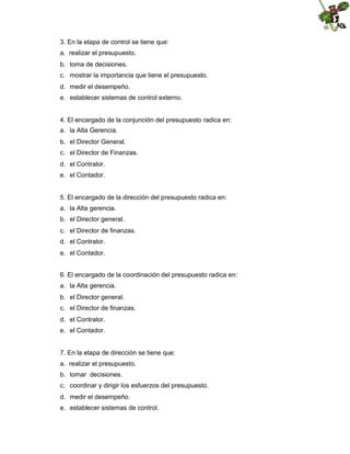 3. En la etapa de control se tiene que:
a. realizar el presupuesto.
b. toma de decisiones.
c. mostrar la importancia que tiene el presupuesto.
d. medir el desempeño.
e. establecer sistemas de control externo.

4. El encargado de la conjunción del presupuesto radica en:
a. la Alta Gerencia.
b. el Director General.
c. el Director de Finanzas.
d. el Contralor.
e. el Contador.

5. El encargado de la dirección del presupuesto radica en:
a. la Alta gerencia.
b. el Director general.
c. el Director de finanzas.
d. el Contralor.
e. el Contador.
6. El encargado de la coordinación del presupuesto radica en:
a. la Alta gerencia.
b. el Director general.
c. el Director de finanzas.
d. el Contralor.
e. el Contador.

7. En la etapa de dirección se tiene que:
a. realizar el presupuesto.
b. tomar decisiones.
c. coordinar y dirigir los esfuerzos del presupuesto.
d. medir el desempeño.
e. establecer sistemas de control.

 