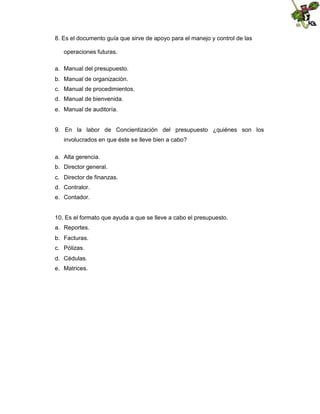 8. Es el documento guía que sirve de apoyo para el manejo y control de las
operaciones futuras.
a. Manual del presupuesto.
b. Manual de organización.
c. Manual de procedimientos.
d. Manual de bienvenida.
e. Manual de auditoría.

9. En la labor de Concientización del presupuesto ¿quiénes son los
involucrados en que éste se lleve bien a cabo?
a. Alta gerencia.
b. Director general.
c. Director de finanzas.
d. Contralor.
e. Contador.

10. Es el formato que ayuda a que se lleve a cabo el presupuesto.
a. Reportes.
b. Facturas.
c. Pólizas.
d. Cédulas.
e. Matrices.

 