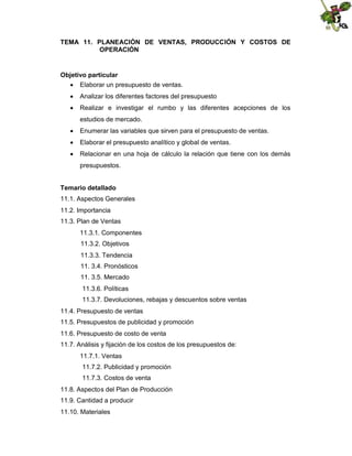 TEMA 11. PLANEACIÓN DE VENTAS, PRODUCCIÓN Y COSTOS DE
OPERACIÓN

Objetivo particular
 Elaborar un presupuesto de ventas.
 Analizar los diferentes factores del presupuesto
 Realizar e investigar el rumbo y las diferentes acepciones de los
estudios de mercado.
 Enumerar las variables que sirven para el presupuesto de ventas.
 Elaborar el presupuesto analítico y global de ventas.
 Relacionar en una hoja de cálculo la relación que tiene con los demás
presupuestos.
Temario detallado
11.1. Aspectos Generales
11.2. Importancia
11.3. Plan de Ventas
11.3.1. Componentes
11.3.2. Objetivos
11.3.3. Tendencia
11. 3.4. Pronósticos
11. 3.5. Mercado
11.3.6. Políticas
11.3.7. Devoluciones, rebajas y descuentos sobre ventas
11.4. Presupuesto de ventas
11.5. Presupuestos de publicidad y promoción
11.6. Presupuesto de costo de venta
11.7. Análisis y fijación de los costos de los presupuestos de:
11.7.1. Ventas
11.7.2. Publicidad y promoción
11.7.3. Costos de venta
11.8. Aspectos del Plan de Producción
11.9. Cantidad a producir
11.10. Materiales

 