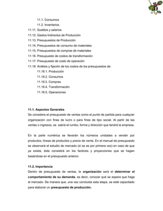 11.1. Consumos
11.2. Inventarios
11.11. Sueldos y salarios
11.12. Gastos Indirectos de Producción
11.13. Presupuestos de Producción
11.14. Presupuestos de consumo de materiales
11.15. Presupuestos de compras de materiales
11.16. Presupuesto de costos de transformación
11.17. Presupuesto de costo de operación
11.18. Análisis y fijación de los costos de los presupuestos de:
11.18.1. Producción
11.18.2. Consumos
11.18.3. Compras
11.18.4. Transformación
11.18.5. Operaciones

11.1. Aspectos Generales
Se considera el presupuesto de ventas como el punto de partida para cualquier
organización con fines de lucro o para fines de tipo social. Al partir de las
ventas o ingresos, se sabrá el rumbo, forma y dirección que tendrá la empresa.

En la parte numérica se llevarán los números unidades a vender por
productos, líneas de productos y precio de venta. En el manual de presupuesto
se observará el estudio de mercado (si se es por primera vez) en caso de que
ya exista, éste consistirá en los factores y proyecciones que se hagan
basándose en el presupuesto anterior.
11.2. Importancia
Dentro de presupuesto de ventas, la organización será el determinar el
comportamiento de su demanda, es decir, conocer qué se espera que haga
el mercado. De manera que, una vez concluida esta etapa, se esté capacitado
para elaborar un presupuesto de producción.

 