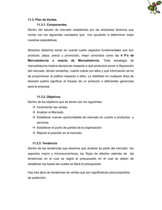 11.3. Plan de Ventas
11.3.1. Componentes
Dentro del estudio de mercado establecido por las empresas tenemos que
contar con los siguientes conceptos que nos ayudarán a determinar mejor
nuestras expectativas.
Nosotros debemos tomar en cuenta cuatro aspectos fundamentales que son
producto, plaza, precio y promoción, mejor conocidos como las 4 P’s de
Mercadotecnia

o

mezcla

de

Mercadotecnia.

Toda

estrategia

de

mercadotecnia implica decisiones respecto a qué productos poner a disposición
del mercado, dónde venderlos, cuánto cobrar por ellos y qué información se ha
de proporcionar al público respecto a ellos. La debilidad en cualquier área de
decisión podría significar el fracaso de un producto o deficientes ganancias
para la empresa.
11.3.2. Objetivos
Dentro de los objetivos que se tienen son los siguientes:
 Incrementar las ventas.
 Analizar el Mercado.
 Establecer nuevas oportunidades de mercado en cuanto a productos y
servicios.
 Establecer el punto de partida de la organización.
 Mejorar la posición en el mercado.
11.3.3. Tendencia
Dentro de las tendencias que tenemos que analizar se parte del mercado los
aspectos macro y microeconómicos, los flujos de efectivo además de

las

tendencias en el cual se regirá el presupuesto en el cual se deben de
establecer las bases las cuales se fijará el presupuesto.
Hay tres tipos de tendencias de ventas que son significativas para propósitos
de predicción:

 