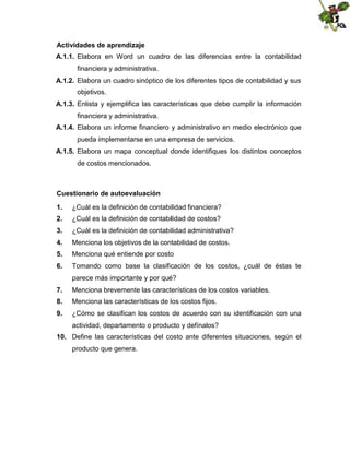 Actividades de aprendizaje
A.1.1. Elabora en Word un cuadro de las diferencias entre la contabilidad
financiera y administrativa.
A.1.2. Elabora un cuadro sinóptico de los diferentes tipos de contabilidad y sus
objetivos.
A.1.3. Enlista y ejemplifica las características que debe cumplir la información
financiera y administrativa.
A.1.4. Elabora un informe financiero y administrativo en medio electrónico que
pueda implementarse en una empresa de servicios.
A.1.5. Elabora un mapa conceptual donde identifiques los distintos conceptos
de costos mencionados.

Cuestionario de autoevaluación
1.

¿Cuál es la definición de contabilidad financiera?

2.

¿Cuál es la definición de contabilidad de costos?

3.

¿Cuál es la definición de contabilidad administrativa?

4.

Menciona los objetivos de la contabilidad de costos.

5.

Menciona qué entiende por costo

6.

Tomando como base la clasificación de los costos, ¿cuál de éstas te
parece más importante y por qué?

7.

Menciona brevemente las características de los costos variables.

8.

Menciona las características de los costos fijos.

9.

¿Cómo se clasifican los costos de acuerdo con su identificación con una
actividad, departamento o producto y defínalos?

10. Define las características del costo ante diferentes situaciones, según el
producto que genera.

 