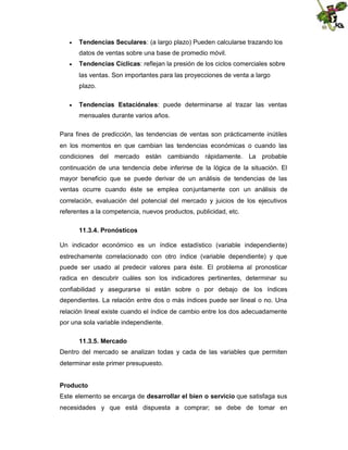 

Tendencias Seculares: (a largo plazo) Pueden calcularse trazando los
datos de ventas sobre una base de promedio móvil.



Tendencias Cíclicas: reflejan la presión de los ciclos comerciales sobre
las ventas. Son importantes para las proyecciones de venta a largo
plazo.



Tendencias Estaciónales: puede determinarse al trazar las ventas
mensuales durante varios años.

Para fines de predicción, las tendencias de ventas son prácticamente inútiles
en los momentos en que cambian las tendencias económicas o cuando las
condiciones del mercado están cambiando rápidamente. La probable
continuación de una tendencia debe inferirse de la lógica de la situación. El
mayor beneficio que se puede derivar de un análisis de tendencias de las
ventas ocurre cuando éste se emplea conjuntamente con un análisis de
correlación, evaluación del potencial del mercado y juicios de los ejecutivos
referentes a la competencia, nuevos productos, publicidad, etc.
11.3.4. Pronósticos
Un indicador económico es un índice estadístico (variable independiente)
estrechamente correlacionado con otro índice (variable dependiente) y que
puede ser usado al predecir valores para éste. El problema al pronosticar
radica en descubrir cuáles son los indicadores pertinentes, determinar su
confiabilidad y asegurarse si están sobre o por debajo de los índices
dependientes. La relación entre dos o más índices puede ser lineal o no. Una
relación lineal existe cuando el índice de cambio entre los dos adecuadamente
por una sola variable independiente.
11.3.5. Mercado
Dentro del mercado se analizan todas y cada de las variables que permiten
determinar este primer presupuesto.
Producto
Este elemento se encarga de desarrollar el bien o servicio que satisfaga sus
necesidades y que está dispuesta a comprar; se debe de tomar en

 
