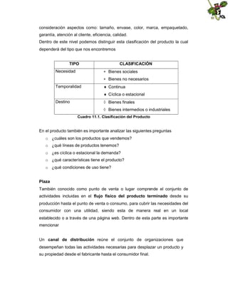 consideración aspectos como: tamaño, envase, color, marca, empaquetado,
garantía, atención al cliente, eficiencia, calidad.
Dentro de este nivel podemos distinguir esta clasificación del producto la cual
dependerá del tipo que nos encontremos
TIPO

CLASIFICACIÓN
 Bienes sociales

Necesidad

 Bienes no necesarios
Temporalidad

 Continua
 Cíclica o estacional

Destino

 Bienes finales
 Bienes intermedios o industriales
Cuadro 11.1. Clasificación del Producto

En el producto también es importante analizar las siguientes preguntas
o ¿cuáles son los productos que vendemos?
o ¿qué líneas de productos tenemos?
o ¿es cíclica o estacional la demanda?
o ¿qué características tiene el producto?
o ¿qué condiciones de uso tiene?
Plaza
También conocido como punto de venta o lugar comprende el conjunto de
actividades incluidas en el flujo físico del producto terminado desde su
producción hasta el punto de venta o consumo, para cubrir las necesidades del
consumidor con una utilidad, siendo esta de manera real en un local
establecido o a través de una página web. Dentro de esta parte es importante
mencionar
Un canal de distribución reúne el conjunto de organizaciones que
desempeñan todas las actividades necesarias para desplazar un producto y
su propiedad desde el fabricante hasta el consumidor final.

 