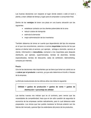 Las buenas decisiones con respecto al lugar donde estará o está el local o
planta y crean utilidad de tiempo y lugar para el comprador o consumidor final.
Dentro de las ventajas de tener una plaza en una buena ubicación son las
siguientes:
 establecer contacto con los clientes potenciales de la zona
 reducir costos de transporte
 estimula la demanda
 mejor administración de los inventarios

También debemos de tomar en cuenta que dependiendo del tipo de empresa
en el que nos encontremos, veremos si somos mayoristas (somos de los que
damos al cliente todo el servicio, por ejemplo, entrega a domicilio, servicio al
cliente, información) o menudistas, (compran a los mayoristas para después
distribuirlo, por ejemplo, supermercados, tiendas de abarrotes, tiendas
especializadas, tiendas de descuento, salas de exhibición, telemarketing,
compras por internet).
Precio
Una de las decisiones más importantes que se tiene que tomar es cuánto se va
a cobrar por el producto o servicio, ya que esto determina el triunfo o fracaso
de la empresa.

La fórmula revolucionaria de los últimos años nos indica lo siguiente:
Utilidad = gastos de producción + gastos de venta + gastos de
distribución + porcentaje de utilidad.

Las teorías nuevas nos indican que es al contrario, pero vemos que las
necesidades de competitividad, hace que en tan sólo cuestión de segundos la
economía de las empresas cambie radicalmente, para lo cual debemos estar
preparados. Los únicos que han podido mantener la fórmula anterior son los
líderes del mercado, quienes fijan los estándares del precio de los productos.

 