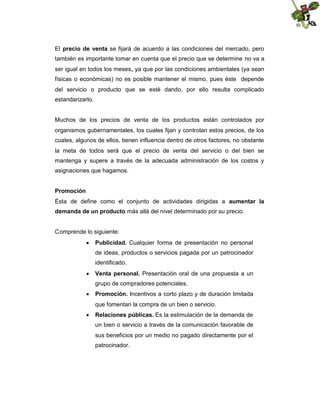 El precio de venta se fijará de acuerdo a las condiciones del mercado, pero
también es importante tomar en cuenta que el precio que se determine no va a
ser igual en todos los meses, ya que por las condiciones ambientales (ya sean
físicas o económicas) no es posible mantener el mismo, pues éste depende
del servicio o producto que se esté dando, por ello resulta complicado
estandarizarlo.

Muchos de los precios de venta de los productos están controlados por
organismos gubernamentales, los cuales fijan y controlan estos precios, de los
cuales, algunos de ellos, tienen influencia dentro de otros factores, no obstante
la meta de todos será que el precio de venta del servicio o del bien se
mantenga y supere a través de la adecuada administración de los costos y
asignaciones que hagamos.
Promoción
Ésta de define como el conjunto de actividades dirigidas a aumentar la
demanda de un producto más allá del nivel determinado por su precio.

Comprende lo siguiente:
 Publicidad. Cualquier forma de presentación no personal
de ideas, productos o servicios pagada por un patrocinador
identificado.
 Venta personal. Presentación oral de una propuesta a un
grupo de compradores potenciales.
 Promoción. Incentivos a corto plazo y de duración limitada
que fomentan la compra de un bien o servicio.
 Relaciones públicas. Es la estimulación de la demanda de
un bien o servicio a través de la comunicación favorable de
sus beneficios por un medio no pagado directamente por el
patrocinador.

 