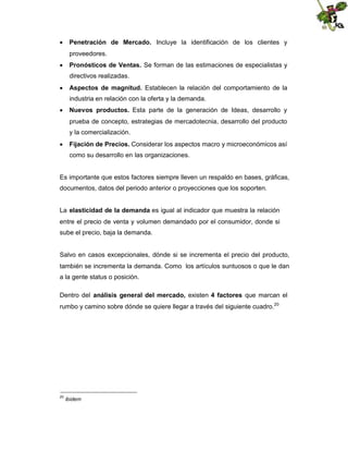  Penetración de Mercado. Incluye la identificación de los clientes y
proveedores.
 Pronósticos de Ventas. Se forman de las estimaciones de especialistas y
directivos realizadas.
 Aspectos de magnitud. Establecen la relación del comportamiento de la
industria en relación con la oferta y la demanda.
 Nuevos productos. Esta parte de la generación de Ideas, desarrollo y
prueba de concepto, estrategias de mercadotecnia, desarrollo del producto
y la comercialización.
 Fijación de Precios. Considerar los aspectos macro y microeconómicos así
como su desarrollo en las organizaciones.

Es importante que estos factores siempre lleven un respaldo en bases, gráficas,
documentos, datos del periodo anterior o proyecciones que los soporten.
La elasticidad de la demanda es igual al indicador que muestra la relación
entre el precio de venta y volumen demandado por el consumidor, donde si
sube el precio, baja la demanda.

Salvo en casos excepcionales, dónde si se incrementa el precio del producto,
también se incrementa la demanda. Como los artículos suntuosos o que le dan
a la gente status o posición.
Dentro del análisis general del mercado, existen 4 factores que marcan el
rumbo y camino sobre dónde se quiere llegar a través del siguiente cuadro.20

20

ibidem

 