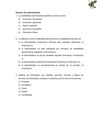 Examen de autoevaluación
1. La contabilidad administrativa también se conoce como:
a)

financiera y de gestión.

b)

financiera y gerencial.

c)

fiscal y e gestión.

d)

gerencial y de gestión.

e)

financiera y fiscal.

2. La diferencia entre contabilidad administrativa y contabilidad financiera es:
a) la administrativa proporciona informes para respaldar decisiones, la
financiera no.
b) la administrativa no está restringida por principios de contabilidad
generalmente aceptados, la financiera sí.
c) la administrativa no da por resultado reportes financieros, la financiera
sí.
d) la administrativa proporciona indicadores financieros, la financiera no.
e) la administrativa no necesariamente es emitida por el contador, la
financiera sí.

3. Sistema de información que clasifica, acumula, controla y asigna los
recursos de actividades, procesos o productos para la toma de decisiones.
a) Finanzas
b) Contraloría
c) Fiscal
d) Costos
e) Contabilidad

 