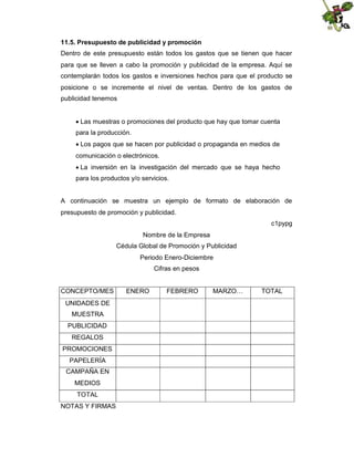 11.5. Presupuesto de publicidad y promoción
Dentro de este presupuesto están todos los gastos que se tienen que hacer
para que se lleven a cabo la promoción y publicidad de la empresa. Aquí se
contemplarán todos los gastos e inversiones hechos para que el producto se
posicione o se incremente el nivel de ventas. Dentro de los gastos de
publicidad tenemos

Las muestras o promociones del producto que hay que tomar cuenta
para la producción.

Los pagos que se hacen por publicidad o propaganda en medios de
comunicación o electrónicos.
 inversión en la investigación del mercado que se haya hecho
La
para los productos y/o servicios.

A continuación se muestra un ejemplo de formato de elaboración de
presupuesto de promoción y publicidad.
c1pypg
Nombre de la Empresa
Cédula Global de Promoción y Publicidad
Periodo Enero-Diciembre
Cifras en pesos

CONCEPTO/MES
UNIDADES DE
MUESTRA
PUBLICIDAD
REGALOS
PROMOCIONES
PAPELERÍA
CAMPAÑA EN
MEDIOS
TOTAL
NOTAS Y FIRMAS

ENERO

FEBRERO

MARZO…

TOTAL

 