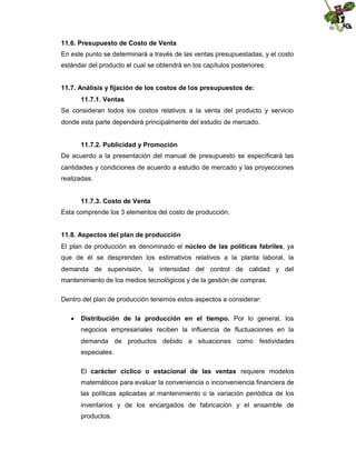 11.6. Presupuesto de Costo de Venta
En este punto se determinará a través de las ventas presupuestadas, y el costo
estándar del producto el cual se obtendrá en los capítulos posteriores.
11.7. Análisis y fijación de los costos de los presupuestos de:
11.7.1. Ventas
Se consideran todos los costos relativos a la venta del producto y servicio
donde esta parte dependerá principalmente del estudio de mercado.
11.7.2. Publicidad y Promoción
De acuerdo a la presentación del manual de presupuesto se especificará las
cantidades y condiciones de acuerdo a estudio de mercado y las proyecciones
realizadas.
11.7.3. Costo de Venta
Esta comprende los 3 elementos del costo de producción.
11.8. Aspectos del plan de producción
El plan de producción es denominado el núcleo de las políticas fabriles, ya
que de él se desprenden los estimativos relativos a la planta laboral, la
demanda de supervisión, la intensidad del control de calidad y del
mantenimiento de los medios tecnológicos y de la gestión de compras.
Dentro del plan de producción tenemos estos aspectos a considerar:
 Distribución de la producción en el tiempo. Por lo general, los
negocios empresariales reciben la influencia de fluctuaciones en la
demanda de productos debido a situaciones como festividades
especiales.
El carácter cíclico o estacional de las ventas requiere modelos
matemáticos para evaluar la conveniencia o inconveniencia financiera de
las políticas aplicadas al mantenimiento o la variación periódica de los
inventarios y de los encargados de fabricación y el ensamble de
productos.

 