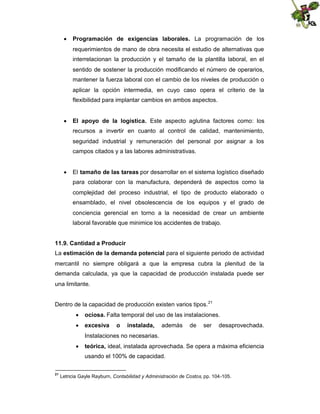  Programación de exigencias laborales. La programación de los
requerimientos de mano de obra necesita el estudio de alternativas que
interrelacionan la producción y el tamaño de la plantilla laboral, en el
sentido de sostener la producción modificando el número de operarios,
mantener la fuerza laboral con el cambio de los niveles de producción o
aplicar la opción intermedia, en cuyo caso opera el criterio de la
flexibilidad para implantar cambios en ambos aspectos.
 El apoyo de la logística. Este aspecto aglutina factores como: los
recursos a invertir en cuanto al control de calidad, mantenimiento,
seguridad industrial y remuneración del personal por asignar a los
campos citados y a las labores administrativas.
 El tamaño de las tareas por desarrollar en el sistema logístico diseñado
para colaborar con la manufactura, dependerá de aspectos como la
complejidad del proceso industrial, el tipo de producto elaborado o
ensamblado, el nivel obsolescencia de los equipos y el grado de
conciencia gerencial en torno a la necesidad de crear un ambiente
laboral favorable que minimice los accidentes de trabajo.
11.9. Cantidad a Producir
La estimación de la demanda potencial para el siguiente periodo de actividad
mercantil no siempre obligará a que la empresa cubra la plenitud de la
demanda calculada, ya que la capacidad de producción instalada puede ser
una limitante.
Dentro de la capacidad de producción existen varios tipos. 21
 ociosa. Falta temporal del uso de las instalaciones.
 excesiva

o

instalada,

además

de

ser

desaprovechada.

Instalaciones no necesarias.
 teórica, ideal, instalada aprovechada. Se opera a máxima eficiencia
usando el 100% de capacidad.
21

Letricia Gayle Rayburn, Contabilidad y Administración de Costos, pp. 104-105.

 