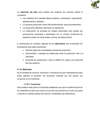 La selección del plan será aquella que ocasione los menores costos al
considerar:
 Las variables de la plantilla laboral (salarios, contratación, capacitación,
adiestramiento y despido).
 La excesiva producción (costo del mantenimiento, tasa de rendimiento).
 La producción deficitaria (demanda no satisfecha).
 La instauración de jornadas de trabajo adicionales para igualar las
producciones requeridas y alcanzadas con un número insuficiente de
operarios (costos de horas extras y turnos sumados al final).
A continuación se muestran algunas de las alternativas que contemplan los
empresarios ante estas situaciones
 Fabricar según las necesidades exactas de producción.
 Subcontratar o maquilar las diferencias entre la producción real y la
calculada.
 Acumular las existencias y cubrir el déficit con cargo a la producción
del mes posterior.
11.10. Materiales
Es la cantidad de insumos, productos o inventarios los que necesitaremos para
poder elaborar el producto. Se encuentra marcado por dos pautas: los
consumos y los inventarios.
11.10.1. Consumos
Para analizar esta parte es importante establecer que para la determinación de
los materiales se tiene que recurrir al uso del Lote económico el cual nos ayuda
a calcular la cantidad exacta de insumos o materiales que utilizaremos.

 
