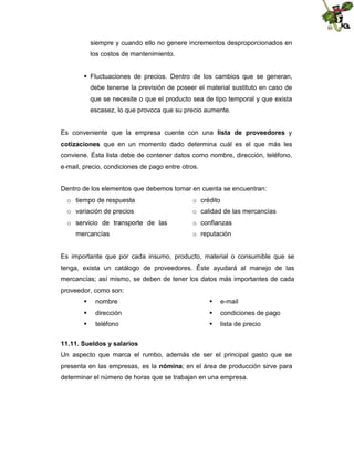 siempre y cuando ello no genere incrementos desproporcionados en
los costos de mantenimiento.
Fluctuaciones de precios. Dentro de los cambios que se generan,
debe tenerse la previsión de poseer el material sustituto en caso de
que se necesite o que el producto sea de tipo temporal y que exista
escasez, lo que provoca que su precio aumente.
Es conveniente que la empresa cuente con una lista de proveedores y
cotizaciones que en un momento dado determina cuál es el que más les
conviene. Ésta lista debe de contener datos como nombre, dirección, teléfono,
e-mail, precio, condiciones de pago entre otros.
Dentro de los elementos que debemos tomar en cuenta se encuentran:
o tiempo de respuesta

o crédito

o variación de precios

o calidad de las mercancías

o servicio de transporte de las

o confianzas

mercancías

o reputación

Es importante que por cada insumo, producto, material o consumible que se
tenga, exista un catálogo de proveedores. Éste ayudará al manejo de las
mercancías; así mismo, se deben de tener los datos más importantes de cada
proveedor, como son:
 nombre

 e-mail

 dirección

 condiciones de pago

 teléfono

 lista de precio

11.11. Sueldos y salarios
Un aspecto que marca el rumbo, además de ser el principal gasto que se
presenta en las empresas, es la nómina; en el área de producción sirve para
determinar el número de horas que se trabajan en una empresa.

 