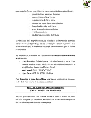 Algunas de las formas para determinar nuestra capacidad de producción son:
 conocimiento de las cargas de trabajo
 características de los procesos
 reconocimiento de horas extras
 consistencia en los planes de producción
 determinación de los estándares
 grado de actualización tecnológica
 nivel de capacitación
 condiciones ambientales del trabajo

La nómina del área de producción suele ubicarse en 3 dimensiones: centro de
responsabilidad, subperiodo y producto. Los dos primeros son importantes para
el control financiero; el tercero nos indica qué base tomaremos para la fijación
de los precios.
Los elementos que tenemos que considerar para la elaboración del costo de
la nómina son:
 costo financiero. Salario base de cotización (aguinaldo, vacaciones,
pasajes, gasolina, bonos, vales) y montos que pueden integrarse por la
ley del Instituto Mexicano del Seguro Social.
 costo social. IMSS, INFONAVIT, SAR.
 costo fiscal. ISPT, 2% SOBRE NÓMINA.
Para determinar el costo de sueldos y salarios que se asignará al producto
dentro de la hoja unitaria de costos se necesita el
TOTAL DE SUELDOS Y SALARIOS DIRECTOS
NÚMERO DE UNIDADES PRODUCIDAS

Una vez que obtenemos esta cantidad, dividimos entre el número de horas
efectivas trabajadas por los obreros. El resultado es el coeficiente de regulación
que utilizaremos para el producto que hagamos.

 