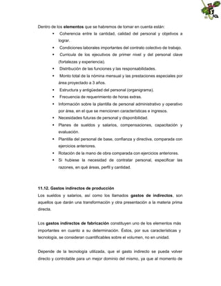 Dentro de los elementos que se habremos de tomar en cuenta están:
 Coherencia entre la cantidad, calidad del personal y objetivos a
lograr.
 Condiciones laborales importantes del contrato colectivo de trabajo.
 Curricula de los ejecutivos de primer nivel y del personal clave
(fortalezas y experiencia).
 Distribución de las funciones y las responsabilidades.
 Monto total de la nómina mensual y las prestaciones especiales por
área proyectado a 3 años.
 Estructura y antigüedad del personal (organigrama).
 Frecuencia de requerimiento de horas extras.
 Información sobre la plantilla de personal administrativo y operativo
por área, en el que se mencionen características e ingresos.
 Necesidades futuras de personal y disponibilidad.
 Planes de sueldos y salarios, compensaciones, capacitación y
evaluación.
 Plantilla del personal de base, confianza y directiva, comparada con
ejercicios anteriores.
 Rotación de la mano de obra comparada con ejercicios anteriores.
 Si hubiese la necesidad de contratar personal, especificar las
razones, en qué áreas, perfil y cantidad.

11.12. Gastos indirectos de producción
Los sueldos y salarios, así como los llamados gastos de indirectos, son
aquellos que darán una transformación y otra presentación a la materia prima
directa.
Los gastos indirectos de fabricación constituyen uno de los elementos más
importantes en cuanto a su determinación. Éstos, por sus características y
tecnología, se consideran cuantificables sobre el volumen, no en unidad.

Depende de la tecnología utilizada, que el gasto indirecto se pueda volver
directo y controlable para un mejor dominio del mismo, ya que al momento de

 