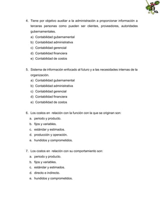 4. Tiene por objetivo auxiliar a la administración a proporcionar información a
terceras personas como pueden ser clientes, proveedores, autoridades
gubernamentales.
a) Contabilidad gubernamental
b) Contabilidad administrativa
c) Contabilidad gerencial
d) Contabilidad financiera
e) Contabilidad de costos

5. Sistema de información enfocado al futuro y a las necesidades internas de la
organización.
a) Contabilidad gubernamental
b) Contabilidad administrativa
c) Contabilidad gerencial
d) Contabilidad financiera
e) Contabilidad de costos
6. Los costos en relación con la función con la que se originan son:
a. periodo y producto.
b. fijos y variables.
c. estándar y estimados.
d. producción y operación.
e. hundidos y comprometidos.
7. Los costos en relación con su comportamiento son:
a. periodo y producto.
b. fijos y variables.
c. estándar y estimados.
d. directo e indirecto.
e. hundidos y comprometidos.

 