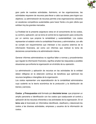 gran parte de nuestras actividades. Asimismo, en las organizaciones, las
actividades requieren de recursos para llevar a cabo sus tareas para lograr sus
objetivos. La administración de recursos permite a las organizaciones colocarse
en escalones competitivos sustentables para hacer frente a la gran oferta que
exhiben hoy los grandes mercados.

La finalidad de la presente asignatura versa en el conocimiento de los costos,
su control y aplicación; así se toma el control de la organización para conducirla
por un camino que propicie la rentabilidad y sustentabilidad. Los costos
representan el eslabón entre la contabilidad financiera y administrativa; con ello
se cumple con requerimientos que interesan a los usuarios externos de la
información financiera, así como con informes que motivan la toma de
decisiones concernientes a la administración interna.
Generar informes administrativos no significa faltar a normas y procedimientos
que regulan la información financiera, significa ampliar las respuestas a posibles
situaciones que enfrenta la organización en el ámbito de su operación.
La administración y aplicación de recursos en las actividades de la entidad
deben reflejarse en la obtención continua de beneficios que optimicen los
recursos tangibles e intangibles de la organización.
Los costos representan una especialización de la contabilidad administrativa
cuyo sustento es la teoría económica de la producción y la distribución de
bienes y servicios.
Costos y Presupuestos está formado por diecisiete temas que proponen un
amplio panorama e identificación con los costos que coadyuvarán al control y
aplicación de los recursos inherentes a las actividades de la organización. En el
tema uno el licenciado en Informática identificará, clasificará y relacionará los
costos a las diversas actividades, empresas y usuarios de la información de
costos.

 