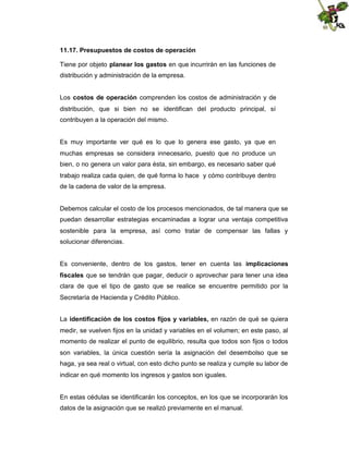 11.17. Presupuestos de costos de operación
Tiene por objeto planear los gastos en que incurrirán en las funciones de
distribución y administración de la empresa.
Los costos de operación comprenden los costos de administración y de
distribución, que si bien no se identifican del producto principal, sí
contribuyen a la operación del mismo.

Es muy importante ver qué es lo que lo genera ese gasto, ya que en
muchas empresas se considera innecesario, puesto que no produce un
bien, o no genera un valor para ésta, sin embargo, es necesario saber qué
trabajo realiza cada quien, de qué forma lo hace y cómo contribuye dentro
de la cadena de valor de la empresa.

Debemos calcular el costo de los procesos mencionados, de tal manera que se
puedan desarrollar estrategias encaminadas a lograr una ventaja competitiva
sostenible para la empresa, así como tratar de compensar las fallas y
solucionar diferencias.
Es conveniente, dentro de los gastos, tener en cuenta las implicaciones
fiscales que se tendrán que pagar, deducir o aprovechar para tener una idea
clara de que el tipo de gasto que se realice se encuentre permitido por la
Secretaría de Hacienda y Crédito Público.
La identificación de los costos fijos y variables, en razón de qué se quiera
medir, se vuelven fijos en la unidad y variables en el volumen; en este paso, al
momento de realizar el punto de equilibrio, resulta que todos son fijos o todos
son variables, la única cuestión sería la asignación del desembolso que se
haga, ya sea real o virtual, con esto dicho punto se realiza y cumple su labor de
indicar en qué momento los ingresos y gastos son iguales.

En estas cédulas se identificarán los conceptos, en los que se incorporarán los
datos de la asignación que se realizó previamente en el manual.

 