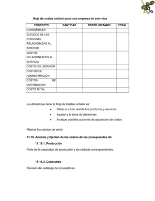 Hoja de costos unitaria para una empresa de servicios
CONCEPTO

CANTIDAD

COSTO UNITARIO

TOTAL

CONSUMIBLES
SUELDOS DE LAS
PERSONAS
RELACIONADAS AL
SERVICIO
GASTOS
RELACIONEADOS AL
SERVICIO
COSTO DEL SERVICIO
COSTOS DE
ADMINISTRACIÓN
COSTOS

DE

DISTRIBUCIÓN
COSTO TOTAL

La utilidad que tiene la hoja de Costos unitaria es:


Saber el costo real de los productos y servicios



Ayudar a la toma de decisiones



Analizar posibles acciones de asignación de costos

Mejorar los precios de venta
11.18. Análisis y fijación de los costos de los presupuestos de:
11.18.1. Producción
Parte de la capacidad de producción y las cédulas correspondientes.

11.18.2. Consumos
Revisión del catálogo de proveedores.

 