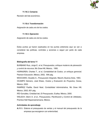 11.18.3. Compras
Revisión del lote económico.

11.18.4. Transformación
Asignación de cada uno de los costos.
11.18.5. Operación
Asignación de cada uno de los costos.

Estos puntos ya fueron explicados en los puntos anteriores aquí se van a
considerar las políticas, controles y acciones a seguir por parte de cada
empresa.

Bibliografía del tema 11
BURBANO Ruiz, Jorge E. et al, Presupuestos, enfoque moderno de planeación
y control de recursos, Mc Graw Hill, México, 1995.
HORNGREN, Charles T., et al, Contabilidad de Costos, un enfoque gerencial;
Pearson Educación, México, 2002, 906 pág.
MOCCIARO, Osvaldo A., Presupuesto Integrado, Macchi, Buenos Aires, 1993.
OCAMPO Sámano, José Eliseo, Costos y Evaluación de Proyectos, Cecsa,
México, 2002.
RAMÍREZ Padilla, David Noel, Contabilidad Administrativa, Mc Graw Hill,
México, 2002, 601 pág.
RÍO González, Cristóbal del, El Presupuesto, Ecafsa, México, 2000.
WELSCH, Glenn A. et al., Presupuestos, Planificación y Control de Utilidades,
Prentice Hall Hispanoamericana, México.
Actividades de aprendizaje
A.11.1. Elabora el presupuesto de ventas y el manual del presupuesto de la
empresa que escogieron con anterioridad.

 