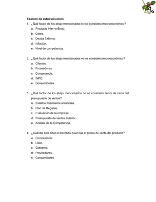 Examen de autoevaluación
1. ¿Qué factor de los abajo mencionados no se considera macroeconómico?
a. Producto Interno Bruto.
b. Cetes.
c. Deuda Externa.
d. Inflación.
e. Nivel de competencia.

2. ¿Qué factor de los abajo mencionados no se considera microeconómico?
a. Clientes.
b. Proveedores.
c. Competencia.
d. INPC.
e. Consumidores.

3. ¿Qué factor de los abajo mencionados no se considera factor de inicio del
presupuesto de ventas?
a. Estados financieros anteriores.
b. Plan de Regalías.
c. Evaluación de la empresa.
d. Presupuesto de ventas anterior.
e. Análisis de la Competencia.

4. ¿Cuándo eres líder el mercado quien fija el precio de venta del producto?
a. Competencia.
b. Líder.
c. Gobierno.
d. Proveedores.
e. Consumidores

 