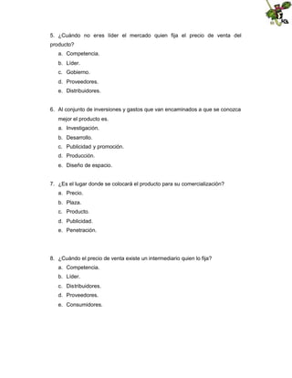 5. ¿Cuándo no eres líder el mercado quien fija el precio de venta del
producto?
a. Competencia.
b. Líder.
c. Gobierno.
d. Proveedores.
e. Distribuidores.

6. Al conjunto de inversiones y gastos que van encaminados a que se conozca
mejor el producto es.
a. Investigación.
b. Desarrollo.
c. Publicidad y promoción.
d. Producción.
e. Diseño de espacio.

7. ¿Es el lugar donde se colocará el producto para su comercialización?
a. Precio.
b. Plaza.
c. Producto.
d. Publicidad.
e. Penetración.

8. ¿Cuándo el precio de venta existe un intermediario quien lo fija?
a. Competencia.
b. Líder.
c. Distribuidores.
d. Proveedores.
e. Consumidores.

 
