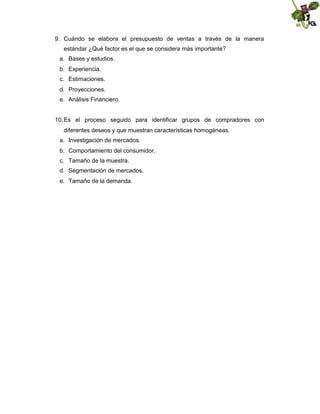 9. Cuándo se elabora el presupuesto de ventas a través de la manera
estándar ¿Qué factor es el que se considera más importante?
a. Bases y estudios.
b. Experiencia.
c. Estimaciones.
d. Proyecciones.
e. Análisis Financiero.

10. Es el proceso seguido para identificar grupos de compradores con
diferentes deseos y que muestran características homogéneas.
a. Investigación de mercados.
b. Comportamiento del consumidor.
c. Tamaño de la muestra.
d. Segmentación de mercados.
e. Tamaño de la demanda.

 